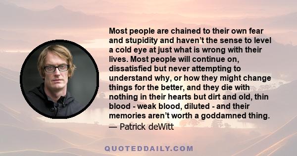 Most people are chained to their own fear and stupidity and haven’t the sense to level a cold eye at just what is wrong with their lives. Most people will continue on, dissatisfied but never attempting to understand