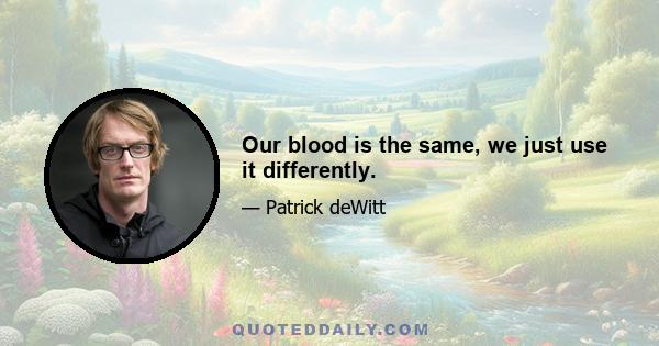 Our blood is the same, we just use it differently.