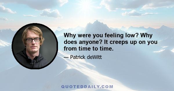 Why were you feeling low? Why does anyone? It creeps up on you from time to time.