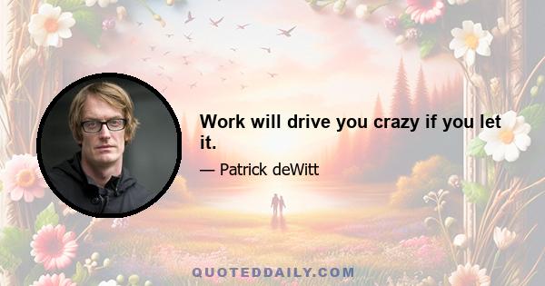 Work will drive you crazy if you let it.