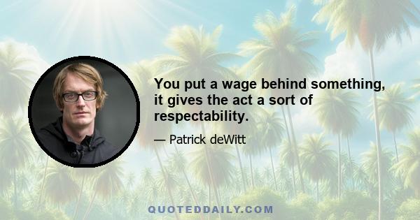 You put a wage behind something, it gives the act a sort of respectability.