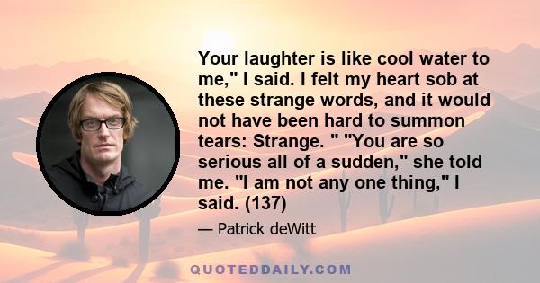 Your laughter is like cool water to me, I said. I felt my heart sob at these strange words, and it would not have been hard to summon tears: Strange.  You are so serious all of a sudden, she told me. I am not any one