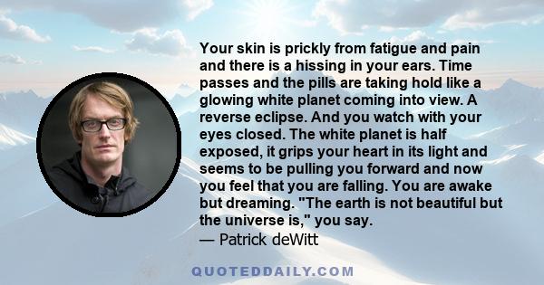 Your skin is prickly from fatigue and pain and there is a hissing in your ears. Time passes and the pills are taking hold like a glowing white planet coming into view. A reverse eclipse. And you watch with your eyes