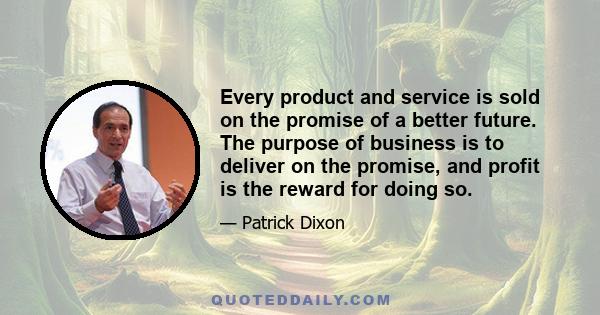 Every product and service is sold on the promise of a better future. The purpose of business is to deliver on the promise, and profit is the reward for doing so.