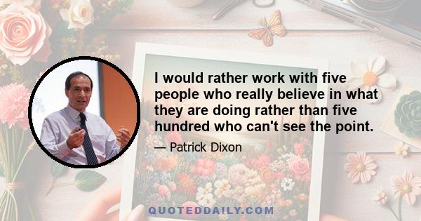 I would rather work with five people who really believe in what they are doing rather than five hundred who can't see the point.