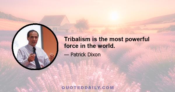 Tribalism is the most powerful force in the world.