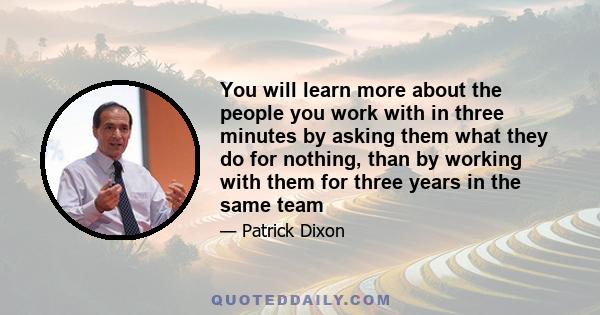 You will learn more about the people you work with in three minutes by asking them what they do for nothing, than by working with them for three years in the same team