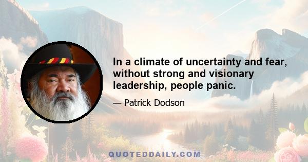 In a climate of uncertainty and fear, without strong and visionary leadership, people panic.