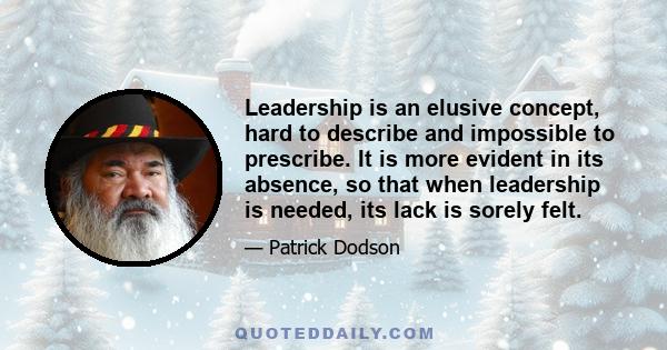 Leadership is an elusive concept, hard to describe and impossible to prescribe. It is more evident in its absence, so that when leadership is needed, its lack is sorely felt.