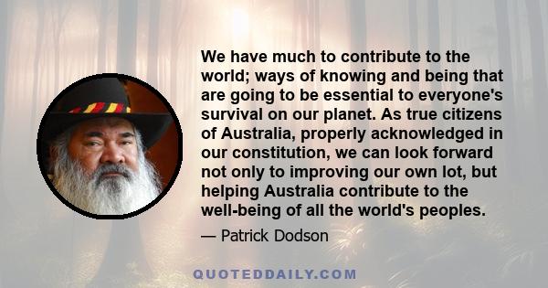 We have much to contribute to the world; ways of knowing and being that are going to be essential to everyone's survival on our planet. As true citizens of Australia, properly acknowledged in our constitution, we can