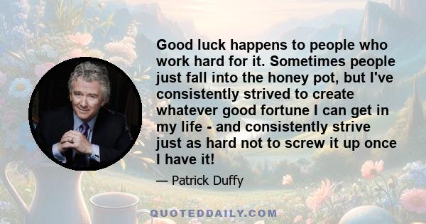 Good luck happens to people who work hard for it. Sometimes people just fall into the honey pot, but I've consistently strived to create whatever good fortune I can get in my life - and consistently strive just as hard