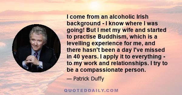 I come from an alcoholic Irish background - I know where I was going! But I met my wife and started to practise Buddhism, which is a levelling experience for me, and there hasn't been a day I've missed in 40 years. I