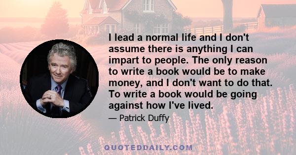 I lead a normal life and I don't assume there is anything I can impart to people. The only reason to write a book would be to make money, and I don't want to do that. To write a book would be going against how I've