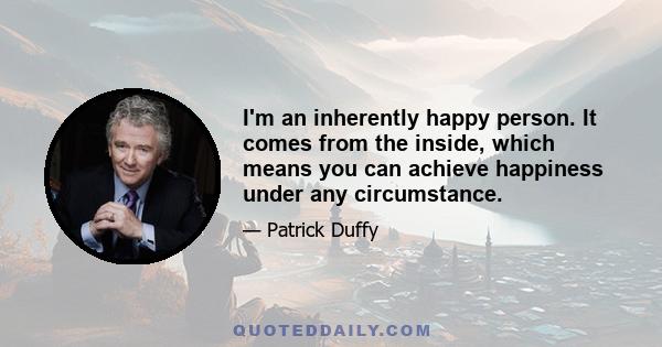 I'm an inherently happy person. It comes from the inside, which means you can achieve happiness under any circumstance.