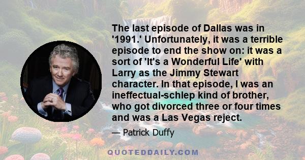 The last episode of Dallas was in '1991.' Unfortunately, it was a terrible episode to end the show on: it was a sort of 'It's a Wonderful Life' with Larry as the Jimmy Stewart character. In that episode, I was an