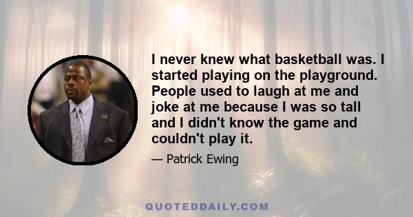 I never knew what basketball was. I started playing on the playground. People used to laugh at me and joke at me because I was so tall and I didn't know the game and couldn't play it.