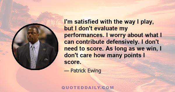 I'm satisfied with the way I play, but I don't evaluate my performances. I worry about what I can contribute defensively. I don't need to score. As long as we win, I don't care how many points I score.