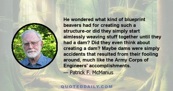 He wondered what kind of blueprint beavers had for creating such a structure-or did they simply start aimlessly weaving stuff together until they had a dam? Did they even think about creating a dam? Maybe dams were