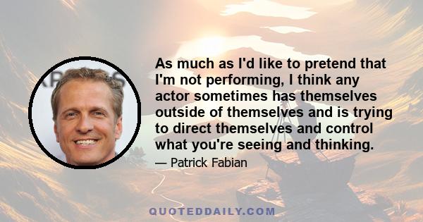 As much as I'd like to pretend that I'm not performing, I think any actor sometimes has themselves outside of themselves and is trying to direct themselves and control what you're seeing and thinking.