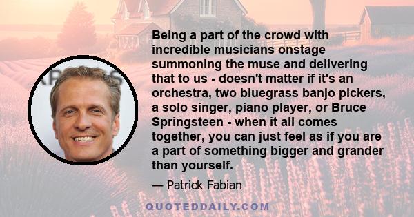 Being a part of the crowd with incredible musicians onstage summoning the muse and delivering that to us - doesn't matter if it's an orchestra, two bluegrass banjo pickers, a solo singer, piano player, or Bruce