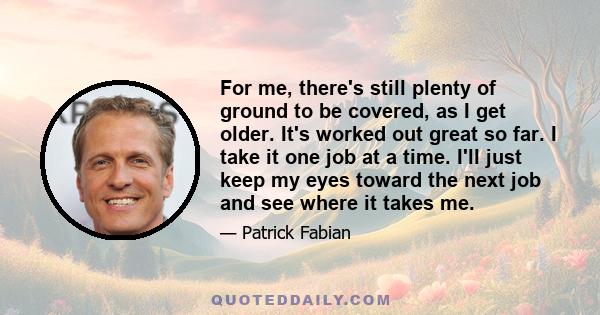 For me, there's still plenty of ground to be covered, as I get older. It's worked out great so far. I take it one job at a time. I'll just keep my eyes toward the next job and see where it takes me.