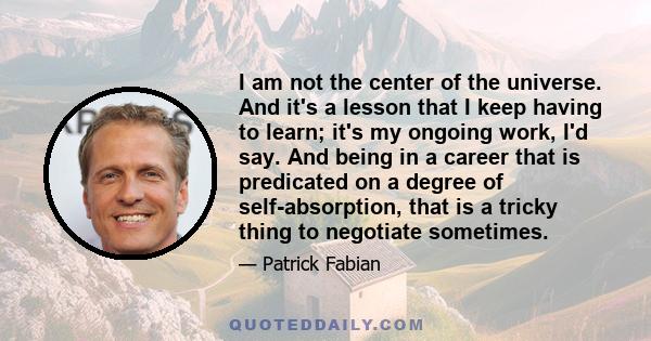 I am not the center of the universe. And it's a lesson that I keep having to learn; it's my ongoing work, I'd say. And being in a career that is predicated on a degree of self-absorption, that is a tricky thing to