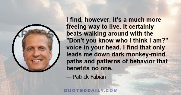 I find, however, it's a much more freeing way to live. It certainly beats walking around with the Don't you know who I think I am? voice in your head. I find that only leads me down dark monkey-mind paths and patterns