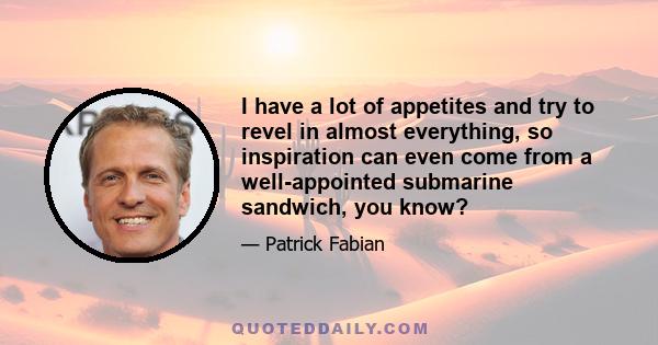 I have a lot of appetites and try to revel in almost everything, so inspiration can even come from a well-appointed submarine sandwich, you know?