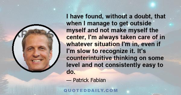 I have found, without a doubt, that when I manage to get outside myself and not make myself the center, I'm always taken care of in whatever situation I'm in, even if I'm slow to recognize it. It's counterintuitive