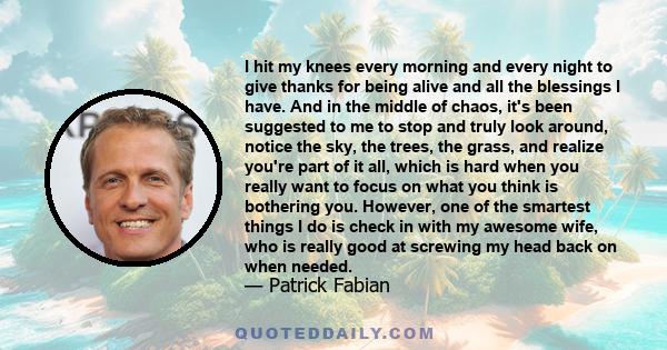 I hit my knees every morning and every night to give thanks for being alive and all the blessings I have. And in the middle of chaos, it's been suggested to me to stop and truly look around, notice the sky, the trees,