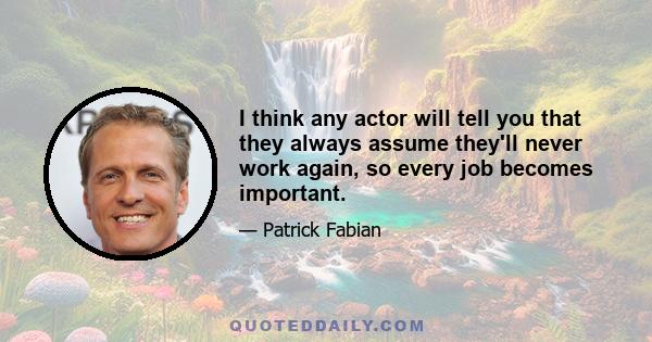 I think any actor will tell you that they always assume they'll never work again, so every job becomes important.