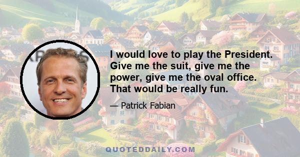 I would love to play the President. Give me the suit, give me the power, give me the oval office. That would be really fun.