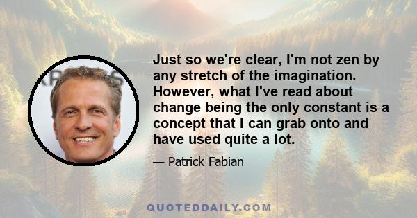 Just so we're clear, I'm not zen by any stretch of the imagination. However, what I've read about change being the only constant is a concept that I can grab onto and have used quite a lot.