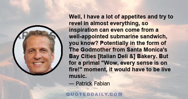 Well, I have a lot of appetites and try to revel in almost everything, so inspiration can even come from a well-appointed submarine sandwich, you know? Potentially in the form of The Godmother from Santa Monica's Bay