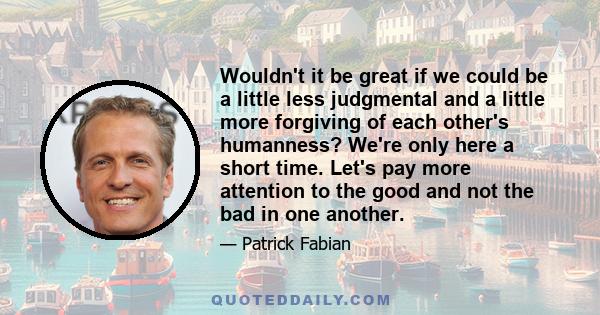 Wouldn't it be great if we could be a little less judgmental and a little more forgiving of each other's humanness? We're only here a short time. Let's pay more attention to the good and not the bad in one another.