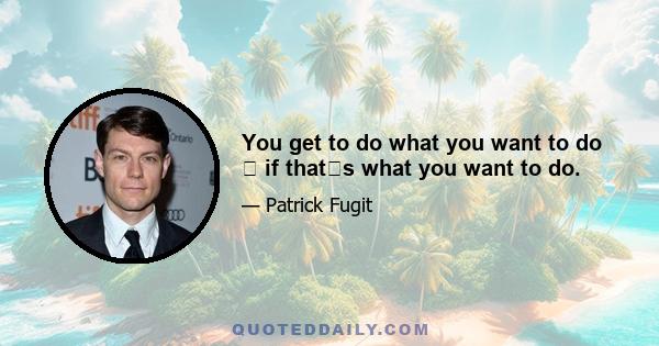 You get to do what you want to do  if thats what you want to do.