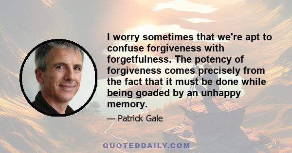 I worry sometimes that we're apt to confuse forgiveness with forgetfulness. The potency of forgiveness comes precisely from the fact that it must be done while being goaded by an unhappy memory.