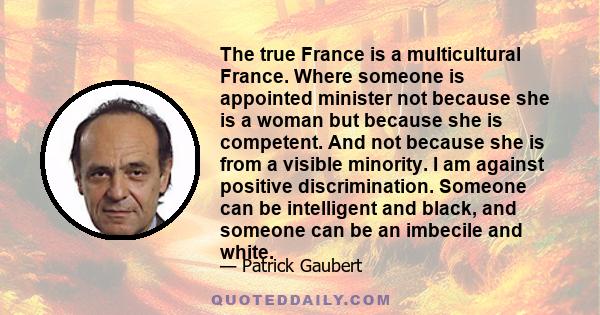 The true France is a multicultural France. Where someone is appointed minister not because she is a woman but because she is competent. And not because she is from a visible minority. I am against positive