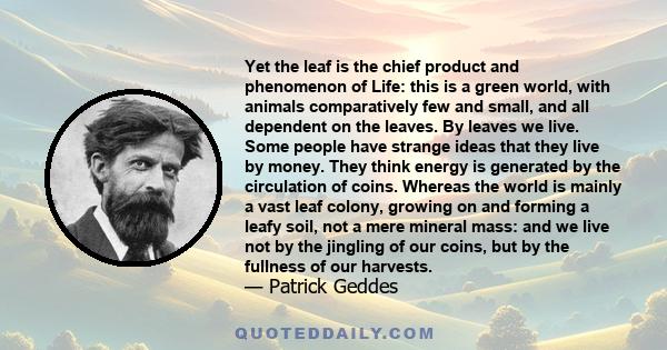 Yet the leaf is the chief product and phenomenon of Life: this is a green world, with animals comparatively few and small, and all dependent on the leaves. By leaves we live. Some people have strange ideas that they