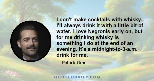 I don't make cocktails with whisky. I'll always drink it with a little bit of water. I love Negronis early on, but for me drinking whisky is something I do at the end of an evening. It's a midnight-to-3-a.m. drink for