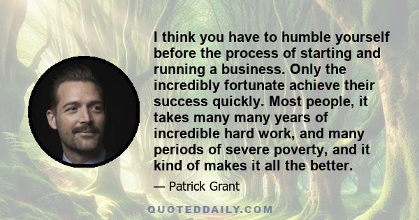 I think you have to humble yourself before the process of starting and running a business. Only the incredibly fortunate achieve their success quickly. Most people, it takes many many years of incredible hard work, and