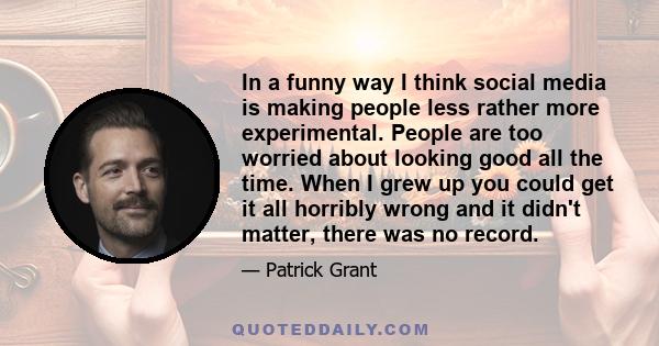 In a funny way I think social media is making people less rather more experimental. People are too worried about looking good all the time. When I grew up you could get it all horribly wrong and it didn't matter, there