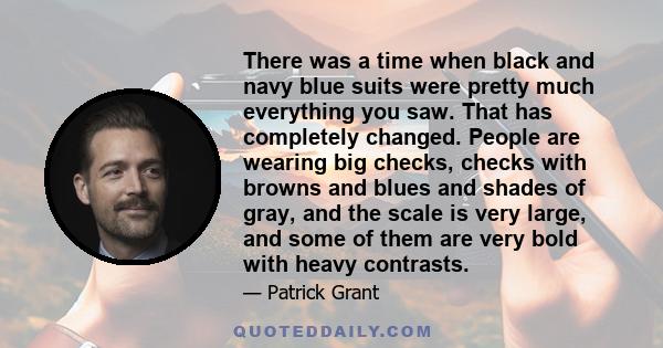 There was a time when black and navy blue suits were pretty much everything you saw. That has completely changed. People are wearing big checks, checks with browns and blues and shades of gray, and the scale is very