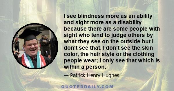 I see blindness more as an ability and sight more as a disability because there are some people with sight who tend to judge others by what they see on the outside but I don't see that. I don't see the skin color, the