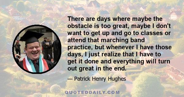 There are days where maybe the obstacle is too great, maybe I don't want to get up and go to classes or attend that marching band practice, but whenever I have those days, I just realize that I have to get it done and