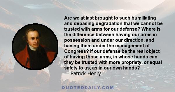 Are we at last brought to such humiliating and debasing degradation that we cannot be trusted with arms for our defense? Where is the difference between having our arms in possession and under our direction, and having