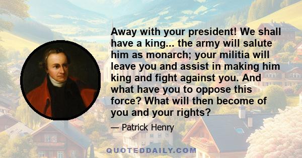 Away with your president! We shall have a king... the army will salute him as monarch; your militia will leave you and assist in making him king and fight against you. And what have you to oppose this force? What will