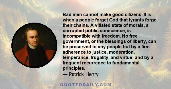 Bad men cannot make good citizens. It is when a people forget God that tyrants forge their chains. A vitiated state of morals, a corrupted public conscience, is incompatible with freedom. No free government, or the