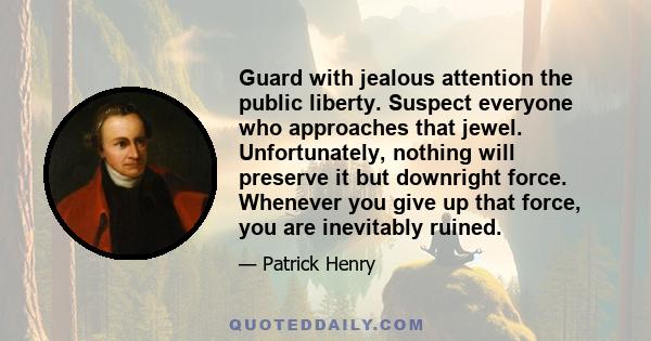 Guard with jealous attention the public liberty. Suspect everyone who approaches that jewel. Unfortunately, nothing will preserve it but downright force. Whenever you give up that force, you are inevitably ruined.