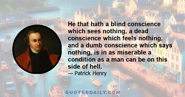 He that hath a blind conscience which sees nothing, a dead conscience which feels nothing, and a dumb conscience which says nothing, is in as miserable a condition as a man can be on this side of hell.